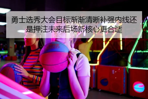 勇士选秀大会目标渐渐清晰补强内线还是押注未来后场新核心更合适